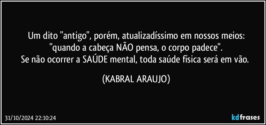 Um dito "antigo", porém, atualizadíssimo em nossos meios:
"quando a cabeça NÃO pensa, o corpo padece".
Se não ocorrer a SAÚDE mental, toda saúde física será em vão. (KABRAL ARAUJO)