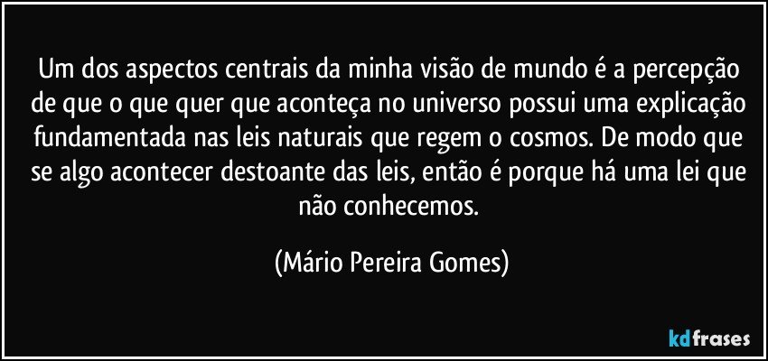 Um dos aspectos centrais da minha visão de mundo é a percepção de que o que quer que aconteça no universo possui uma explicação fundamentada nas leis naturais que regem o cosmos. De modo que se algo acontecer destoante das leis, então é porque há uma lei que não conhecemos. (Mário Pereira Gomes)