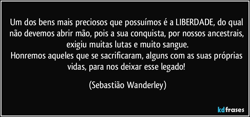 Um dos bens mais preciosos que possuímos é a LIBERDADE, do qual não devemos abrir mão, pois a sua conquista, por nossos ancestrais, exigiu muitas lutas e muito sangue.
Honremos aqueles que se sacrificaram, alguns com as suas próprias vidas, para nos deixar esse legado! (Sebastião Wanderley)