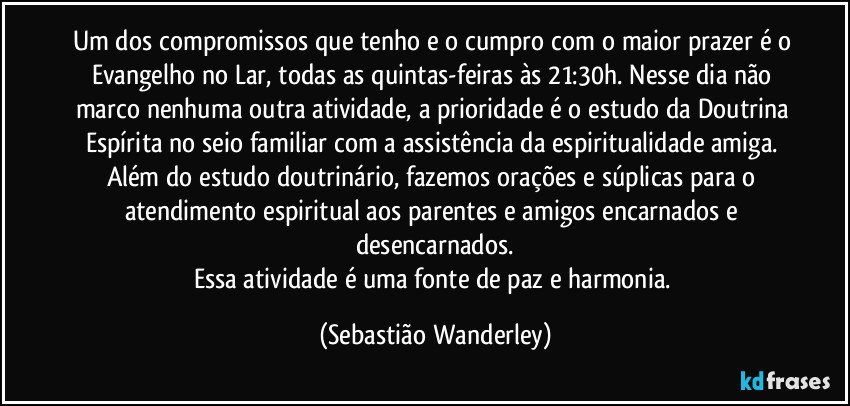 Um dos compromissos que tenho e o cumpro com o maior prazer é o Evangelho no Lar, todas as quintas-feiras às 21:30h. Nesse dia não marco nenhuma outra atividade, a prioridade é o estudo da Doutrina Espírita no seio familiar com a assistência da espiritualidade amiga. Além do estudo doutrinário, fazemos orações e súplicas para o atendimento espiritual aos parentes e amigos encarnados e desencarnados.
Essa atividade é uma fonte de paz e harmonia. (Sebastião Wanderley)