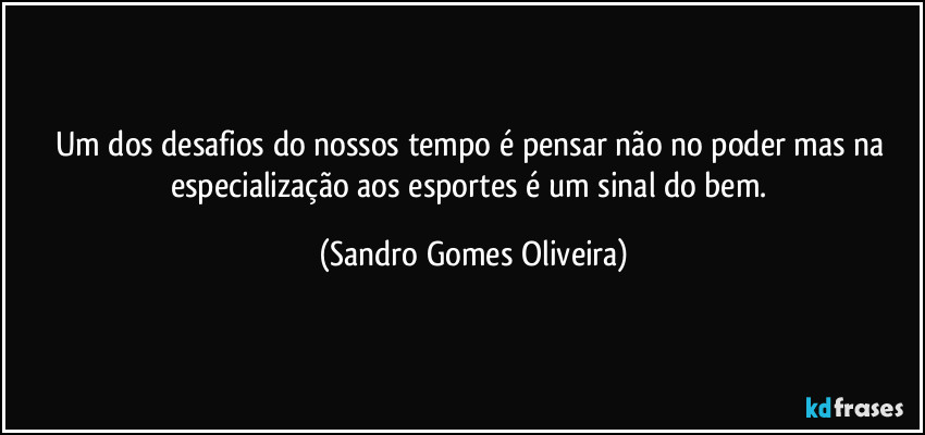 Um dos desafios do nossos tempo é pensar não no poder mas na especialização aos esportes é um sinal do bem. (Sandro Gomes Oliveira)