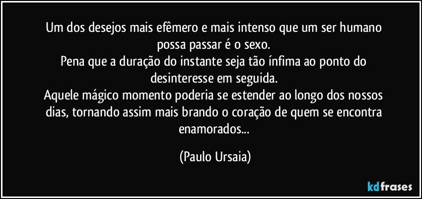 Um dos desejos mais efêmero e mais intenso que um ser humano possa passar é o sexo. 
Pena que a duração do instante seja tão ínfima ao ponto do desinteresse em seguida. 
Aquele mágico momento poderia se estender ao longo dos nossos dias, tornando assim mais brando o coração de quem se encontra enamorados... (Paulo Ursaia)