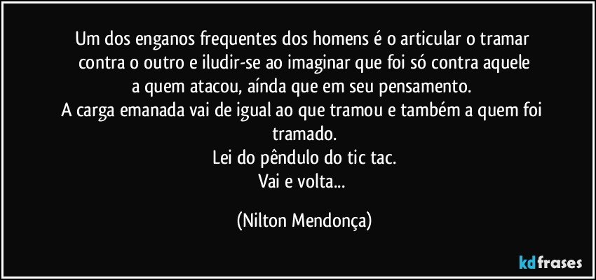 Um dos enganos frequentes dos homens é o articular o tramar contra o outro e iludir-se ao imaginar que foi só contra aquele
a quem atacou, aínda que em seu pensamento.⁠
A carga emanada vai de igual ao que tramou e também a quem foi tramado.
Lei do pêndulo do tic tac.
Vai e volta... (Nilton Mendonça)