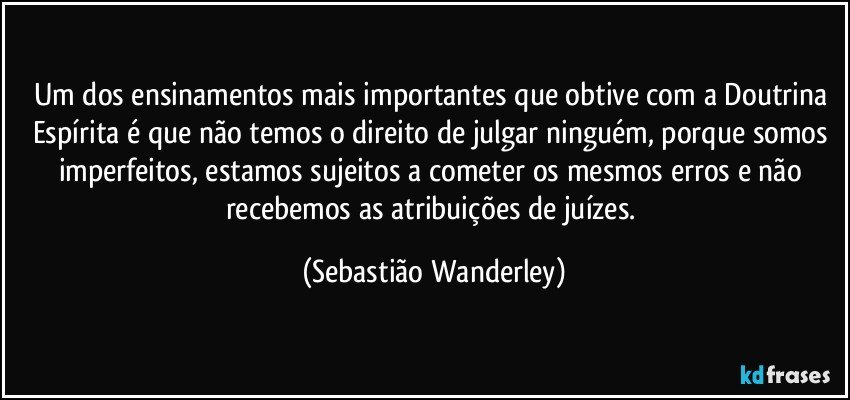 Um dos ensinamentos mais importantes que obtive com a Doutrina Espírita é que não temos o direito de julgar ninguém, porque somos imperfeitos, estamos sujeitos a cometer os mesmos erros e não recebemos as atribuições de juízes. (Sebastião Wanderley)