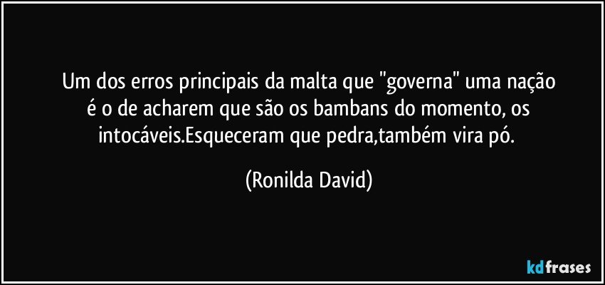 Um dos erros principais da malta que "governa" uma nação
 é o de acharem que são os bambans do momento, os intocáveis.Esqueceram que pedra,também vira pó. (Ronilda David)