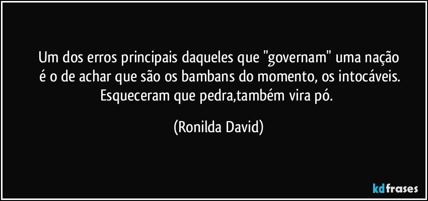 Um dos erros principais daqueles que "governam" uma nação
 é o de achar que são os bambans do momento, os intocáveis.
Esqueceram que pedra,também vira pó. (Ronilda David)