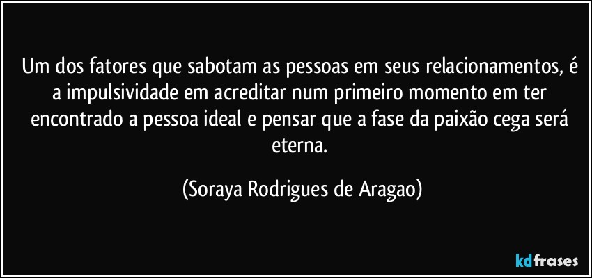 Um dos fatores que sabotam as pessoas em seus relacionamentos, é a impulsividade em acreditar num primeiro momento em ter encontrado a pessoa ideal e pensar que a fase da paixão cega será eterna. (Soraya Rodrigues de Aragao)