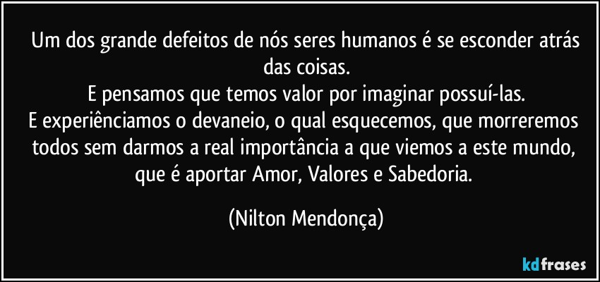 ⁠Um dos grande defeitos de nós seres humanos é se esconder atrás das coisas.
E pensamos que temos valor por imaginar possuí-las.
E experiênciamos o devaneio, o qual esquecemos, que morreremos todos sem darmos a real importância a que viemos a este mundo, que é aportar Amor, Valores e Sabedoria. (Nilton Mendonça)