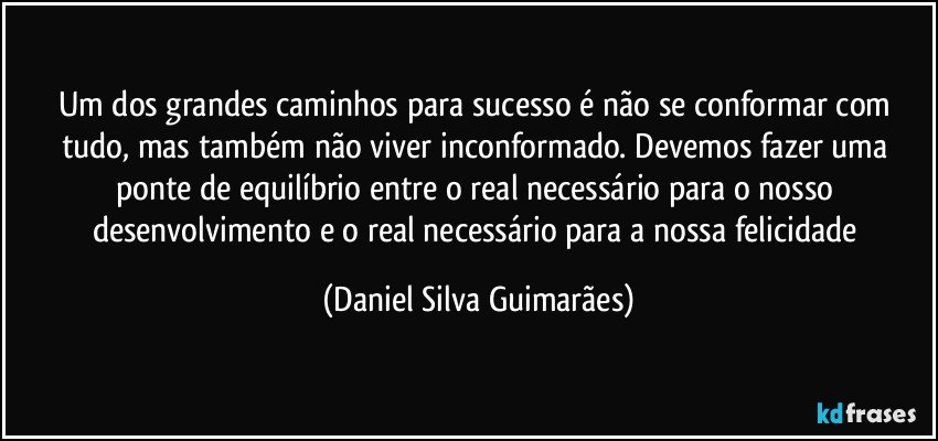 Um dos grandes caminhos para sucesso é não se conformar com tudo, mas também não viver inconformado. Devemos fazer uma ponte de equilíbrio entre o real necessário para o nosso desenvolvimento e o real necessário para a nossa felicidade (Daniel Silva Guimarães)