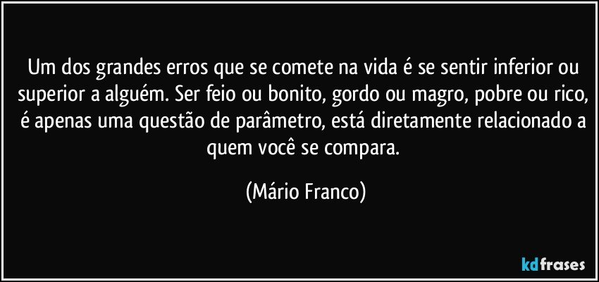 Um dos grandes erros que se comete na vida é se sentir inferior ou superior a alguém. Ser feio ou bonito, gordo ou magro, pobre ou rico, é apenas uma questão de parâmetro, está diretamente relacionado a quem você se compara. (Mário Franco)