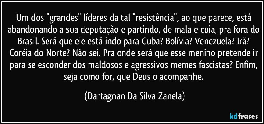 Um dos "grandes" líderes da tal "resistência", ao que parece, está abandonando a sua deputação e partindo, de mala e cuia, pra fora do Brasil. Será que ele está indo para Cuba? Bolívia? Venezuela? Irã? Coréia do Norte? Não sei. Pra onde será que esse menino pretende ir para se esconder dos maldosos e agressivos memes fascistas? Enfim, seja como for, que Deus o acompanhe. (Dartagnan Da Silva Zanela)