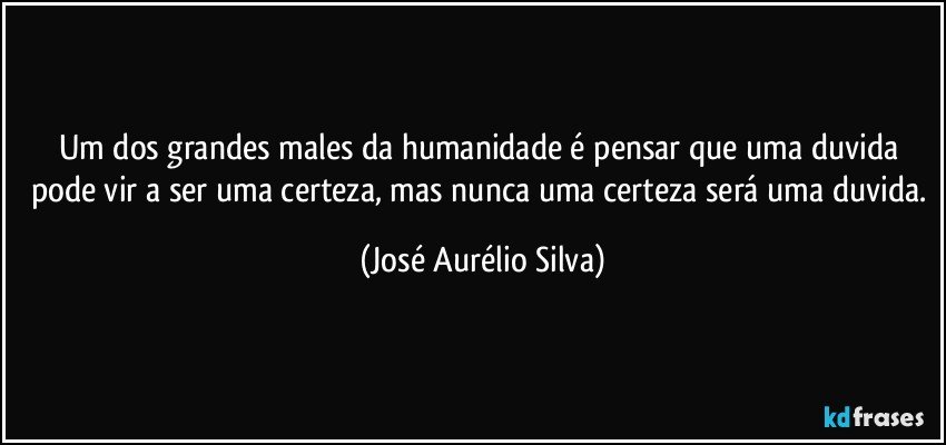 Um dos grandes males da humanidade é pensar que uma duvida pode vir a ser uma certeza, mas nunca uma certeza será uma duvida. (José Aurélio Silva)