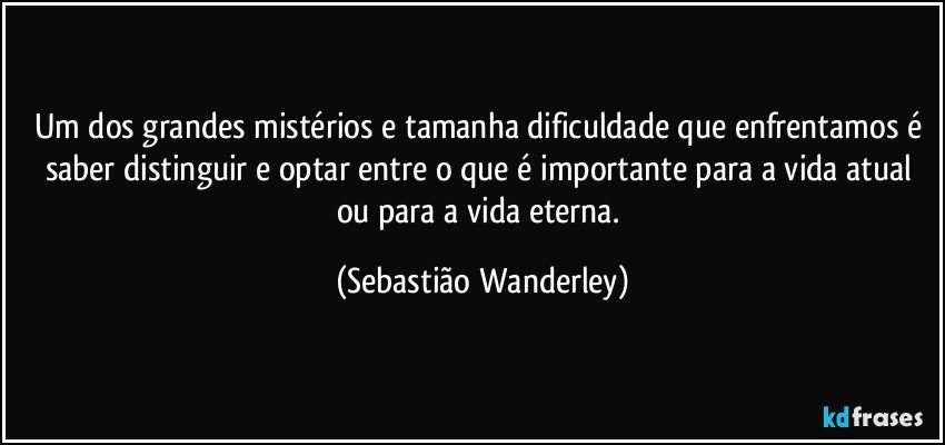 Um dos grandes mistérios e tamanha dificuldade que enfrentamos é saber distinguir e optar entre o que é importante para a vida atual ou para a vida eterna. (Sebastião Wanderley)
