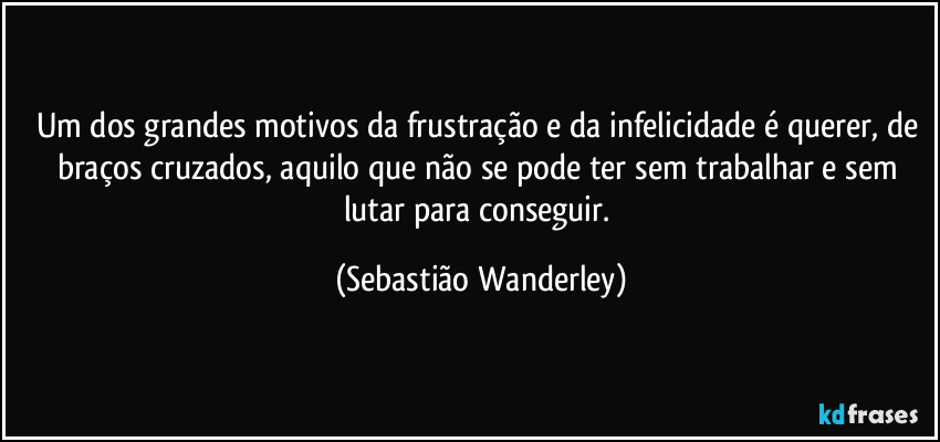 Um dos grandes motivos da frustração e da infelicidade é querer, de braços cruzados, aquilo que não se pode ter sem trabalhar e sem lutar para conseguir. (Sebastião Wanderley)