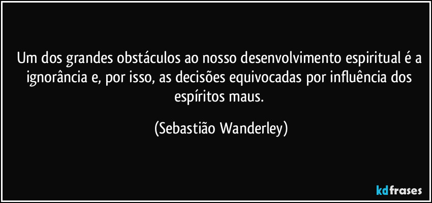 Um dos grandes obstáculos ao nosso desenvolvimento espiritual é a ignorância e, por isso, as decisões equivocadas por influência dos espíritos maus. (Sebastião Wanderley)