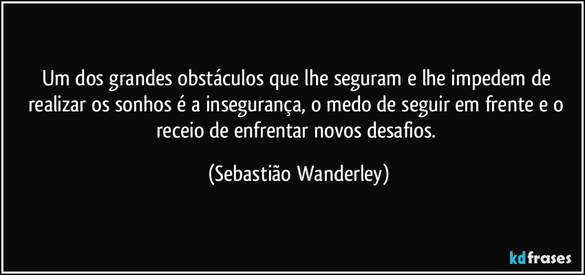 Um dos grandes obstáculos que lhe seguram e lhe impedem de realizar os sonhos é a insegurança, o medo de seguir em frente e o receio de enfrentar novos desafios. (Sebastião Wanderley)