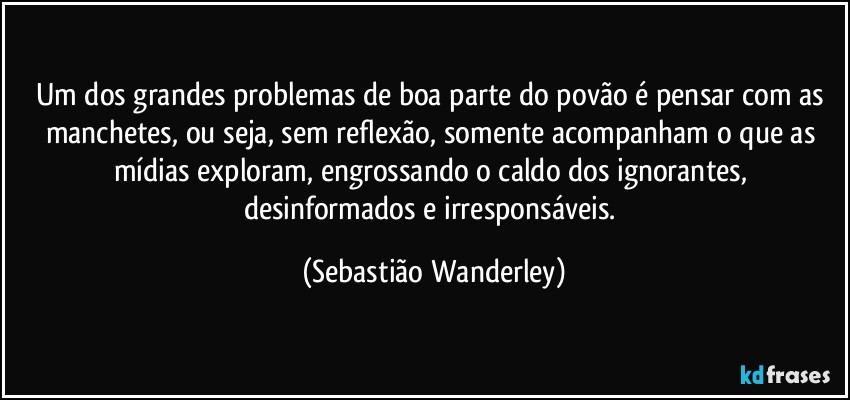 Um dos grandes problemas de boa parte do povão é pensar com as manchetes, ou seja, sem reflexão, somente acompanham o que as mídias exploram, engrossando o caldo dos ignorantes, desinformados e irresponsáveis. (Sebastião Wanderley)