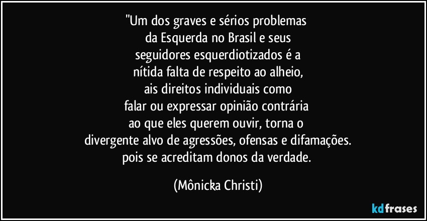 "Um dos graves e sérios problemas 
da Esquerda no Brasil e seus
seguidores esquerdiotizados é a
nítida falta de respeito ao alheio,
ais direitos individuais como
falar ou expressar opinião contrária 
ao que eles querem ouvir, torna o 
divergente alvo de agressões, ofensas e difamações.
pois se acreditam donos da verdade. (Mônicka Christi)