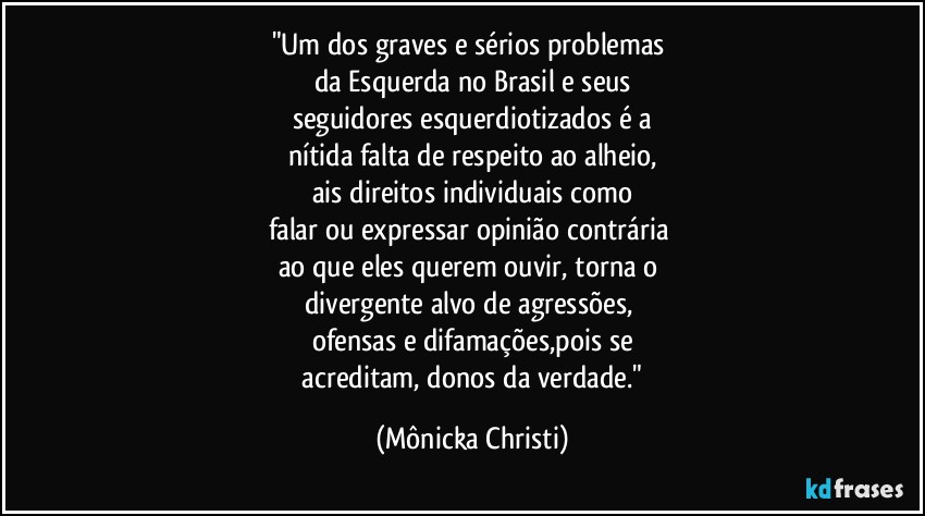 "Um dos graves e sérios problemas 
da Esquerda no Brasil e seus
seguidores esquerdiotizados é a
nítida falta de respeito ao alheio,
ais direitos individuais como
falar ou expressar opinião contrária 
ao que eles querem ouvir, torna o 
divergente alvo de agressões, 
ofensas e difamações,pois se
 acreditam, donos da verdade." (Mônicka Christi)