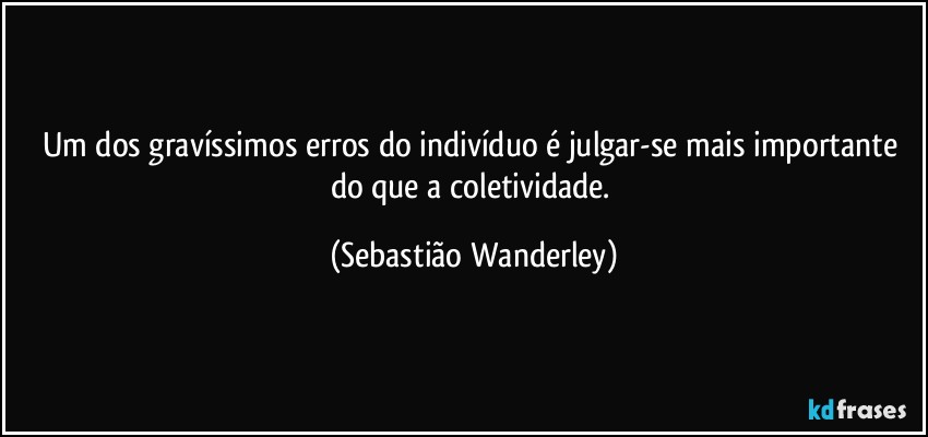 Um dos gravíssimos erros do indivíduo é julgar-se mais importante do que a coletividade. (Sebastião Wanderley)