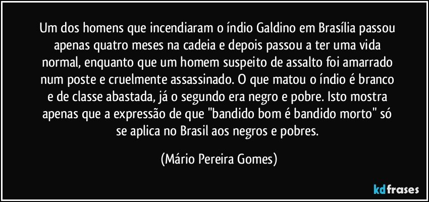 Um dos homens que incendiaram o índio Galdino em Brasília passou apenas quatro meses na cadeia e depois passou a ter uma vida normal, enquanto que um homem suspeito de assalto foi amarrado num poste e cruelmente assassinado. O que matou o índio é branco e de classe abastada, já o segundo era negro e pobre. Isto mostra apenas que a expressão de que "bandido bom é bandido morto" só se aplica no Brasil aos negros e pobres. (Mário Pereira Gomes)