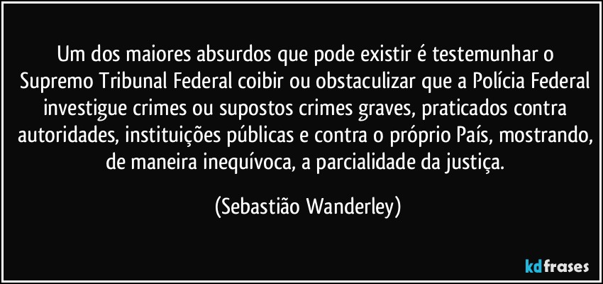 Um dos maiores absurdos que pode existir é testemunhar o Supremo Tribunal Federal coibir ou obstaculizar que a Polícia Federal investigue crimes ou supostos crimes graves, praticados contra autoridades, instituições públicas e contra o próprio País, mostrando, de maneira inequívoca, a parcialidade da justiça. (Sebastião Wanderley)