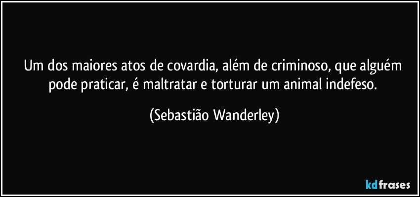 Um dos maiores atos de covardia, além de criminoso, que alguém pode praticar, é maltratar e torturar um animal indefeso. (Sebastião Wanderley)