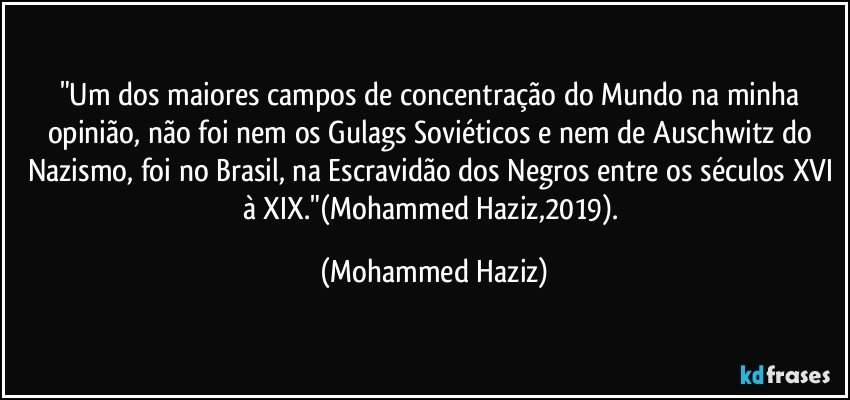 "Um dos maiores campos de concentração do Mundo na minha opinião, não foi nem os Gulags Soviéticos e nem de Auschwitz do Nazismo, foi no Brasil, na Escravidão dos Negros entre os séculos XVI à XIX."(Mohammed Haziz,2019). (Mohammed Haziz)