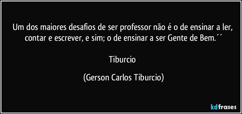 Um dos maiores desafios de ser professor não é o de ensinar a ler, contar e escrever, e sim; o de ensinar a ser Gente de Bem.´´

Tiburcio (Gerson Carlos Tiburcio)