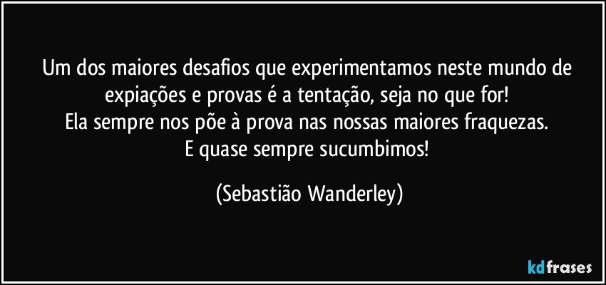 Um dos maiores desafios que experimentamos neste mundo de expiações e provas é a tentação, seja no que for! 
Ela sempre nos põe à prova nas nossas maiores fraquezas. 
E quase sempre sucumbimos! (Sebastião Wanderley)