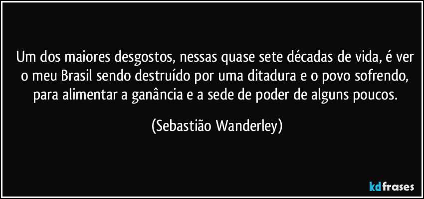 Um dos maiores desgostos, nessas quase sete décadas de vida, é ver o meu Brasil sendo destruído por uma ditadura e o povo sofrendo, para alimentar a ganância e a sede de poder de alguns poucos. (Sebastião Wanderley)