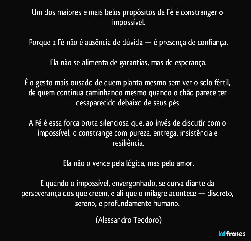 Um dos maiores e mais belos propósitos da Fé é constranger o impossível.
Porque a Fé não é ausência de dúvida — é presença de confiança.
Ela não se alimenta de garantias, mas de esperança.
É o gesto mais ousado de quem planta mesmo sem ver o solo fértil, de quem continua caminhando mesmo quando o chão parece ter desaparecido debaixo de seus pés.
A Fé é essa força bruta silenciosa que, ao invés de discutir com o impossível, o constrange com pureza, entrega, insistência e resiliência.
Ela não o vence pela lógica, mas pelo amor.
E quando o impossível, envergonhado, se curva diante da perseverança dos que creem, é ali que o milagre acontece — discreto, sereno, e profundamente humano. (Alessandro Teodoro)