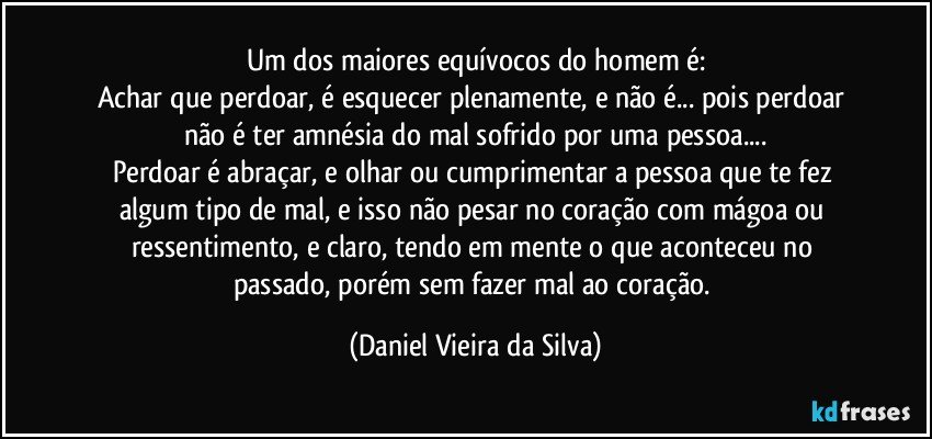 Um dos maiores equívocos do homem é:
Achar que perdoar, é esquecer plenamente, e não é... pois perdoar não é ter amnésia do mal sofrido por uma pessoa...
Perdoar é abraçar, e olhar ou cumprimentar a pessoa que te fez algum tipo de mal, e isso não pesar no coração com mágoa ou ressentimento, e claro, tendo em mente o que aconteceu no passado, porém sem fazer mal ao coração. (Daniel Vieira da Silva)