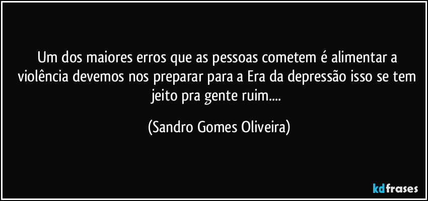 Um dos maiores erros que as pessoas cometem é alimentar a violência devemos nos preparar para a Era da depressão isso se tem jeito pra gente ruim... (Sandro Gomes Oliveira)