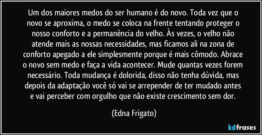 Um dos maiores medos do ser humano é do novo. Toda vez que o novo se aproxima, o medo se coloca na frente tentando proteger o nosso conforto e a permanência do velho. Às vezes, o velho não atende mais as nossas necessidades, mas ficamos ali na zona de conforto apegado a ele simplesmente porque é mais cômodo. Abrace o novo sem medo e faça a vida acontecer. Mude quantas vezes forem necessário. Toda mudança é dolorida, disso não tenha dúvida, mas depois da adaptação você só vai se arrepender de ter mudado antes e vai perceber com orgulho que não existe crescimento sem dor. (Edna Frigato)
