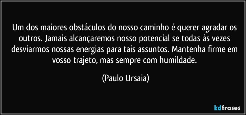 Um dos maiores obstáculos do nosso caminho é querer agradar os outros. Jamais alcançaremos nosso potencial se todas às vezes desviarmos nossas energias para tais assuntos. Mantenha firme em vosso trajeto, mas sempre com humildade. (Paulo Ursaia)