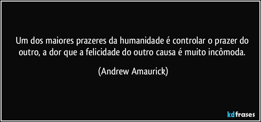 Um dos maiores prazeres da humanidade é controlar o prazer do outro, a dor que a felicidade do outro causa é muito incômoda. (Andrew Amaurick)