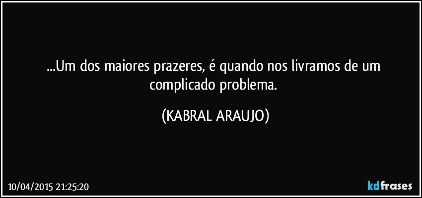 ...Um dos maiores prazeres, é quando nos livramos de um complicado problema. (KABRAL ARAUJO)