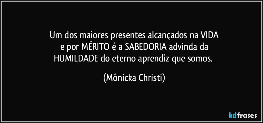 Um dos maiores presentes alcançados na VIDA
e por MÉRITO é a SABEDORIA advinda da
HUMILDADE do eterno aprendiz que somos. (Mônicka Christi)