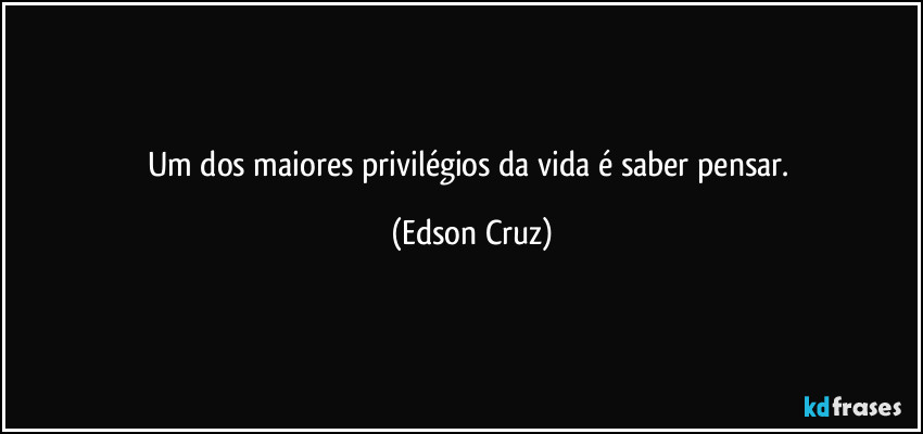 Um dos maiores privilégios da vida é saber pensar. (Edson Cruz)