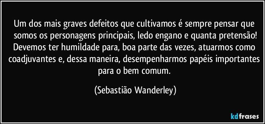 Um dos mais graves defeitos que cultivamos é sempre pensar que somos os personagens principais, ledo engano e quanta pretensão!
Devemos ter humildade para, boa parte das vezes, atuarmos como coadjuvantes e, dessa maneira, desempenharmos papéis importantes para o bem comum. (Sebastião Wanderley)