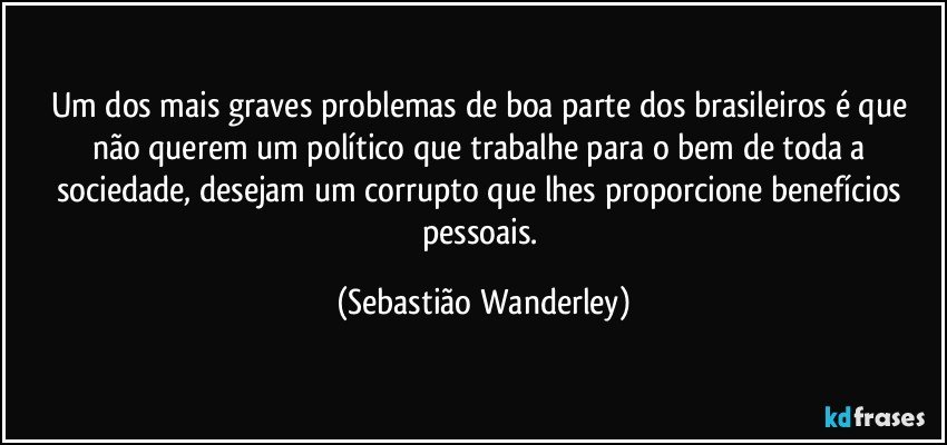 Um dos mais graves problemas de boa parte dos brasileiros é que não querem um político que trabalhe para o bem de toda a sociedade, desejam um corrupto que lhes proporcione benefícios pessoais. (Sebastião Wanderley)