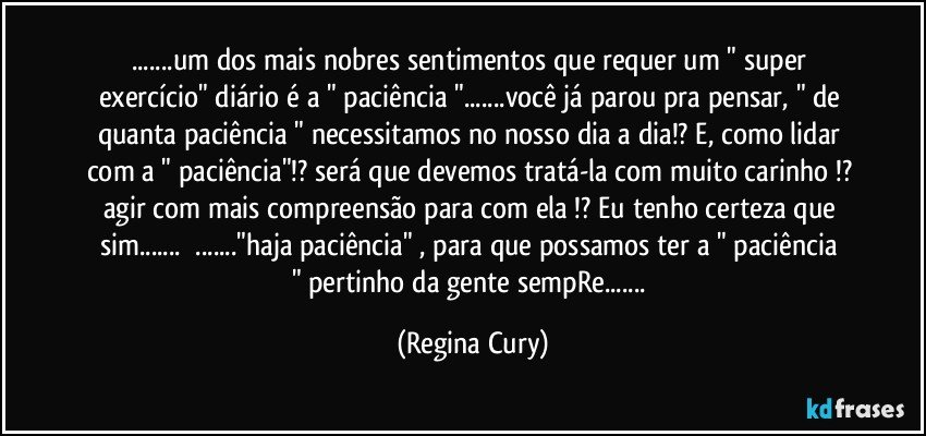 ...um dos mais nobres  sentimentos que requer um " super exercício" diário   é a " paciência "...você já parou pra pensar, " de quanta paciência " necessitamos no nosso dia a dia!? E,  como lidar com a " paciência"!? será que devemos tratá-la com muito carinho !? agir com mais compreensão para com ela !? Eu tenho certeza que sim...     ..."haja paciência"  , para que possamos ter  a  " paciência "  pertinho da gente sempRe... (Regina Cury)