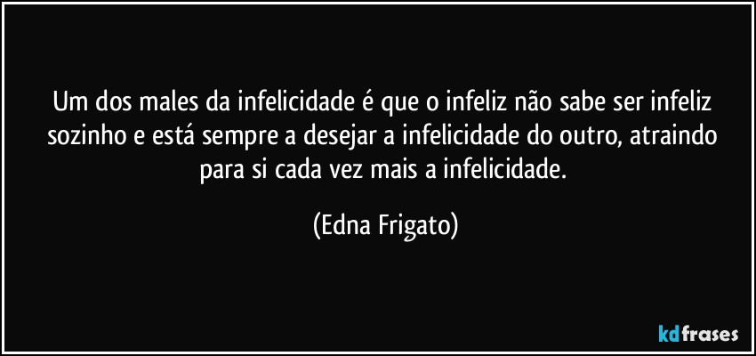 Um dos males da infelicidade é que o infeliz não sabe ser infeliz sozinho e está sempre a desejar a infelicidade do outro, atraindo para si cada vez mais a infelicidade. (Edna Frigato)