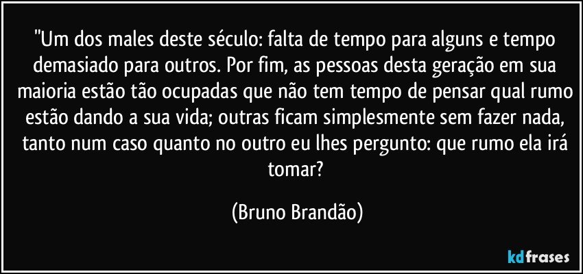 "Um dos males deste século: falta de tempo  para alguns e tempo demasiado para outros. Por fim, as pessoas desta geração em sua maioria estão tão ocupadas que não tem tempo de pensar qual rumo estão dando a sua vida; outras ficam simplesmente sem fazer nada, tanto num caso quanto no outro eu lhes pergunto: que rumo ela irá tomar? (Bruno Brandão)