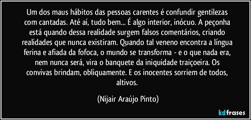 Um dos maus hábitos das pessoas carentes é confundir gentilezas com cantadas. Até aí, tudo bem... É algo interior, inócuo. A peçonha está quando dessa realidade surgem falsos comentários, criando realidades que nunca existiram. Quando tal veneno encontra a língua ferina e afiada da fofoca, o mundo se transforma - e o que nada era, nem nunca será, vira o banquete da iniquidade traiçoeira. Os convivas brindam, obliquamente. E os inocentes sorriem de todos, altivos. (Nijair Araújo Pinto)