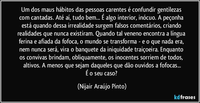 Um dos maus hábitos das pessoas carentes é confundir gentilezas com cantadas. Até aí, tudo bem... É algo interior, inócuo. A peçonha está quando dessa irrealidade surgem falsos comentários, criando realidades que nunca existiram. Quando tal veneno encontra a língua ferina e afiada da fofoca, o mundo se transforma - e o que nada era, nem nunca será, vira o banquete da iniquidade traiçoeira. Enquanto os convivas brindam, obliquamente, os inocentes sorriem de todos, altivos. A menos que sejam daqueles que dão ouvidos a fofocas...
É o seu caso? (Nijair Araújo Pinto)