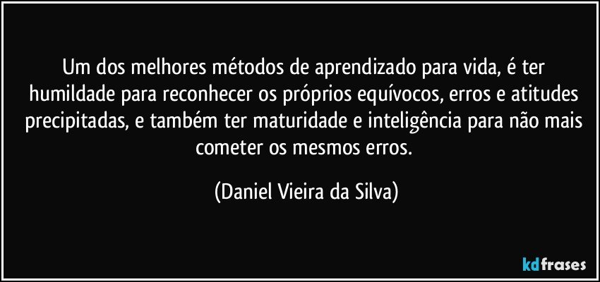 Um dos melhores métodos de aprendizado para vida, é ter humildade para reconhecer os próprios equívocos, erros e atitudes precipitadas, e também ter maturidade e inteligência para não mais cometer os mesmos erros. (Daniel Vieira da Silva)