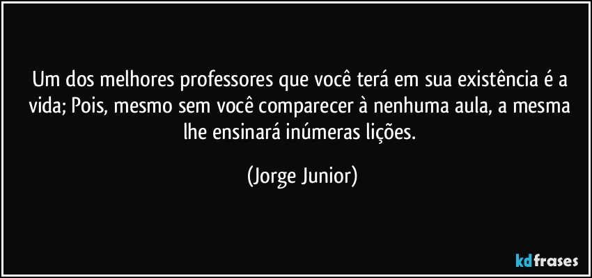 Um dos melhores professores que você terá em sua existência é a vida; Pois, mesmo sem você comparecer à nenhuma aula, a mesma lhe ensinará inúmeras lições. (Jorge Junior)