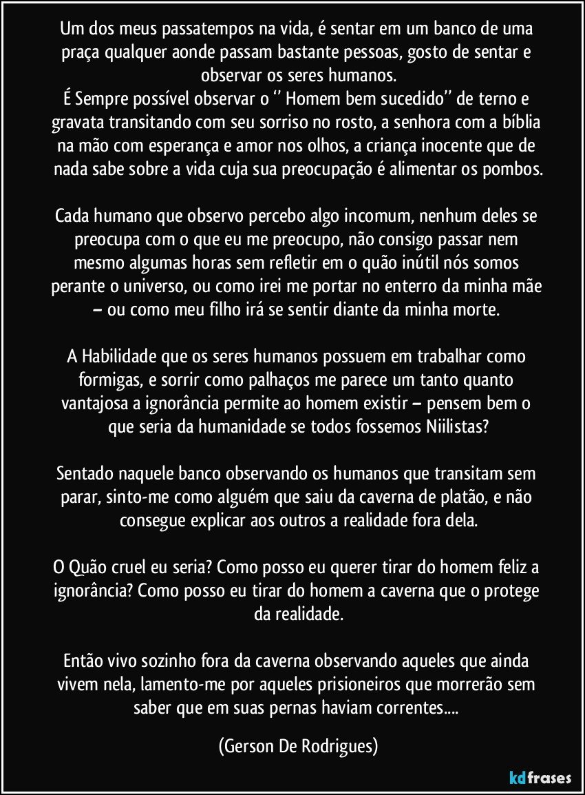 Um dos meus passatempos na vida, é sentar em um banco de uma praça qualquer aonde passam bastante pessoas, gosto de sentar e observar os seres humanos.
É Sempre possível observar o ‘’ Homem bem sucedido’’ de terno e gravata transitando com seu sorriso no rosto, a senhora com a bíblia na mão com esperança e amor nos olhos, a criança inocente que de nada sabe sobre a vida cuja sua preocupação é alimentar os pombos.

Cada humano que observo percebo algo incomum, nenhum deles se preocupa com o que eu me preocupo, não consigo passar nem mesmo algumas horas sem refletir em o quão inútil nós somos perante o universo, ou como irei me portar no enterro da minha mãe – ou como meu filho irá se sentir diante da minha morte. 

A Habilidade que os seres humanos possuem em trabalhar como formigas, e sorrir como palhaços me parece um tanto quanto vantajosa a ignorância permite ao homem existir – pensem bem o que seria da humanidade se todos fossemos Niilistas?

Sentado naquele banco observando os humanos que transitam sem parar, sinto-me como alguém que saiu da caverna de platão, e não consegue explicar aos outros a realidade fora dela.

O Quão cruel eu seria? Como posso eu querer tirar do homem feliz a ignorância?  Como posso eu tirar do homem a caverna que o protege da realidade.

Então vivo sozinho fora da caverna observando aqueles que ainda vivem nela, lamento-me por aqueles prisioneiros que morrerão sem saber que em suas pernas haviam correntes... (Gerson De Rodrigues)